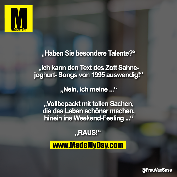 „Haben Sie besondere Talente?“ „ich kann den Text des Zott Sahnejoghurt-Songs von 1995 auswendig!“ „Nein, ich meine ...“ „Vollbepackt mit tollen Sachen, die das Leben schöner machen, hinein ins Weekend-Feeling ...“ „RAUS!“