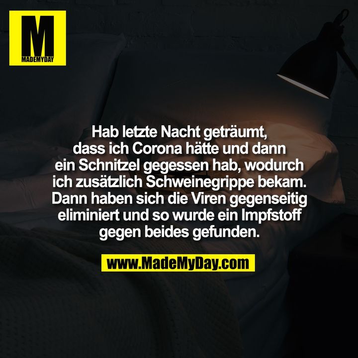 Hab letzte Nacht geträumt,<br />
dass ich Corona hätte und dann<br />
ein Schnitzel gegessen hab, wodurch<br />
ich zusätzlich Schweinegrippe bekam.<br />
Dann haben sich die Viren gegenseitig<br />
eliminiert und so wurde ein Impfstoff<br />
gegen beides gefunden.