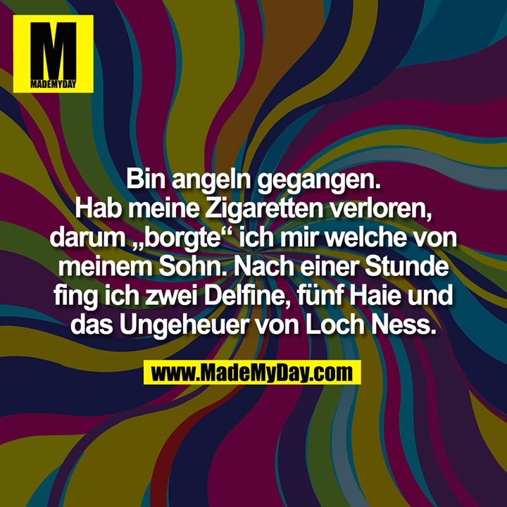 Bin angeln gegangen. Hab meine Zigaretten verloren, darum „borgte“ ich mir welche von meinem Sohn. Nach einer Stunde fing ich zwei Delfine, fünf Haie und das Ungeheuer von Loch Ness.