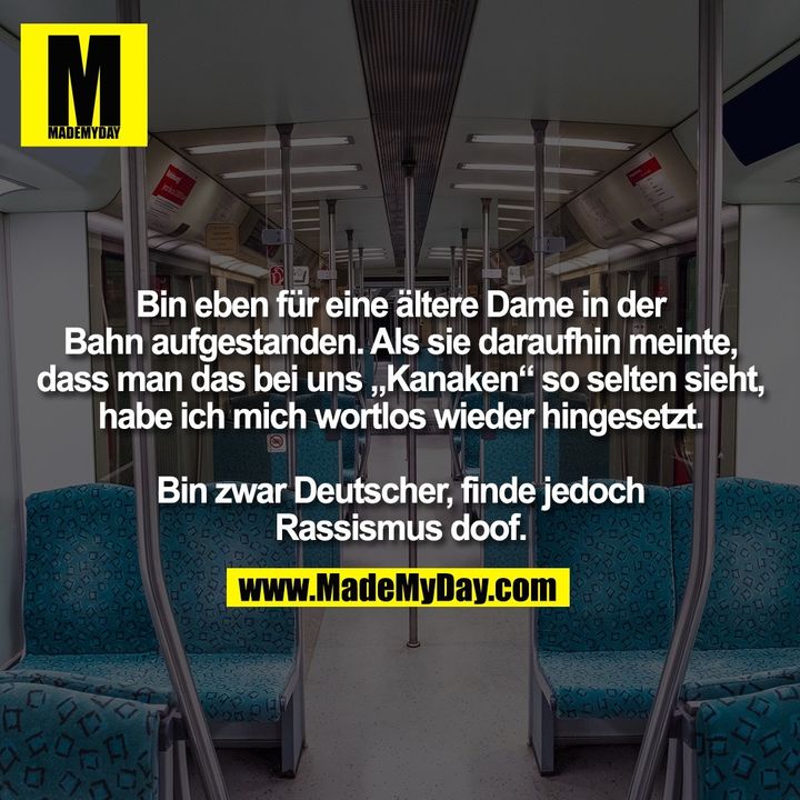 Bin eben für eine ältere Dame in der Bahn aufgestanden. Als sie daraufhin meinte, dass man das bei uns "Kanaken" so selten sieht, habe ich mich wortlos wieder hingesetzt.<br />
<br />
Bin zwar Deutscher, finde jedoch Rassismus doof.