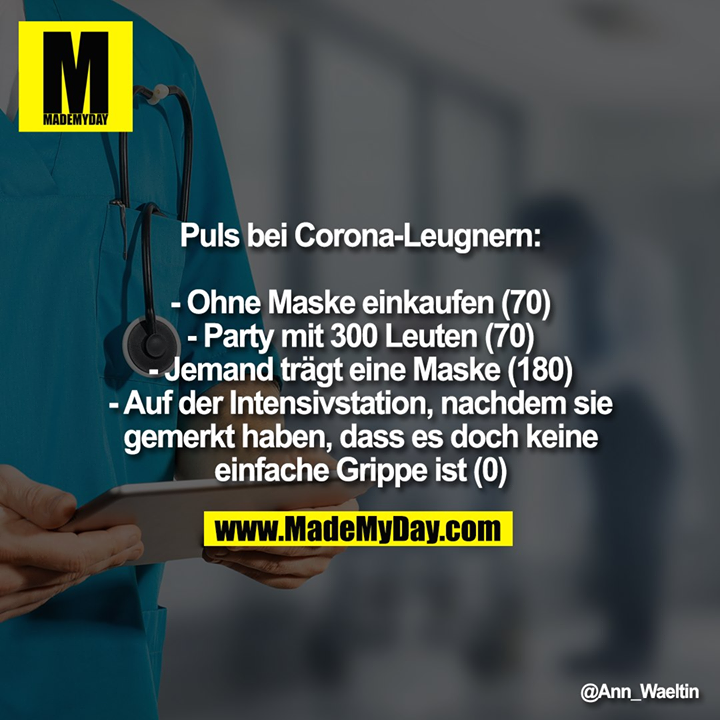 Puls bei Corona-Leugnern:<br />
<br />
- Ohne Maske einkaufen (70)<br />
- Party mit 300 Leuten (70)<br />
- Jemand trägt eine Maske (180)<br />
- Auf der Intensivstation, nachdem sie gemerkt haben, dass es doch keine einfache Grippe ist (0)