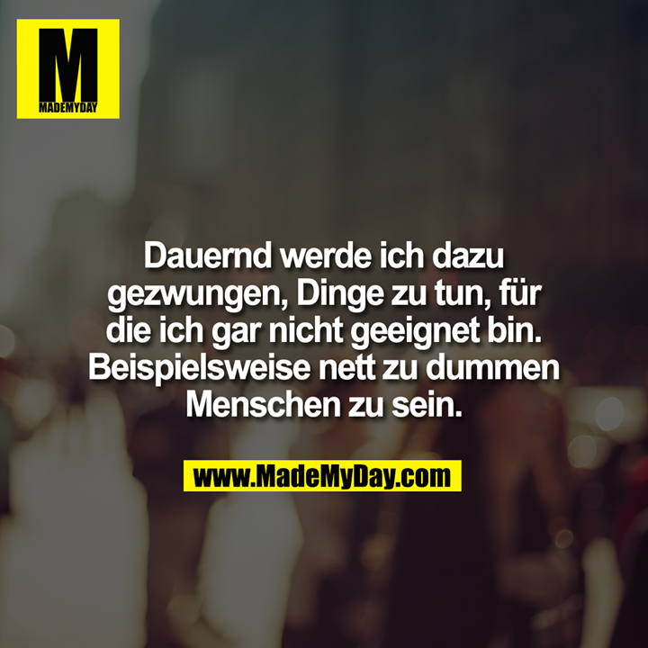 Dauernd werde ich dazu gezwungen, Dinge zu tun, für die ich gar nicht geeignet bin. Beispielsweise nett zu dummen Menschen zu sein.