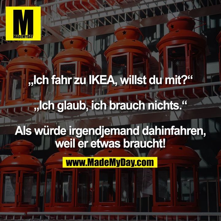 „Ich fahr zu IKEA, willst du mit?“ „Ich glaub, ich brauch nichts.“ Als würde irgendjemand dahinfahren, weil er etwas braucht!
