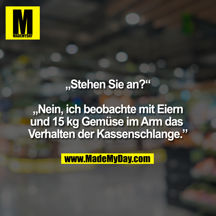 „Stehen Sie an?“ „Nein, ich beobachte mit Eiern und 15 kg Gemüse im Arm das Verhalten der Kassenschlange.”