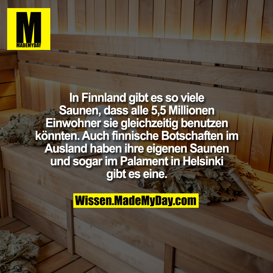 In Finnland gibt es so viele Saunen, dass alle 5,5 Millionen Einwohner sie gleichzeitig benutzen könnten. Auch finnische Botschaften im Ausland haben ihre eigenen Saunen und sogar im Palament in Helsinki gibt es eine.
