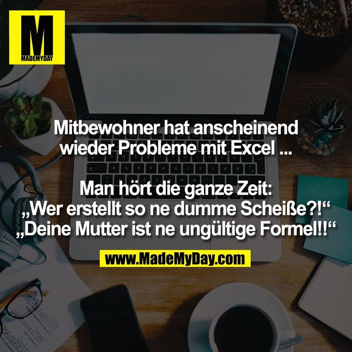 Mitbewohner hat anscheinend<br />
wieder Probleme mit Excel ...<br />
<br />
Man hört die ganze Zeit:<br />
„Wer erstellt so ne dumme Scheiße?!“<br />
„Deine Mutter ist ne ungültige Formel!!“