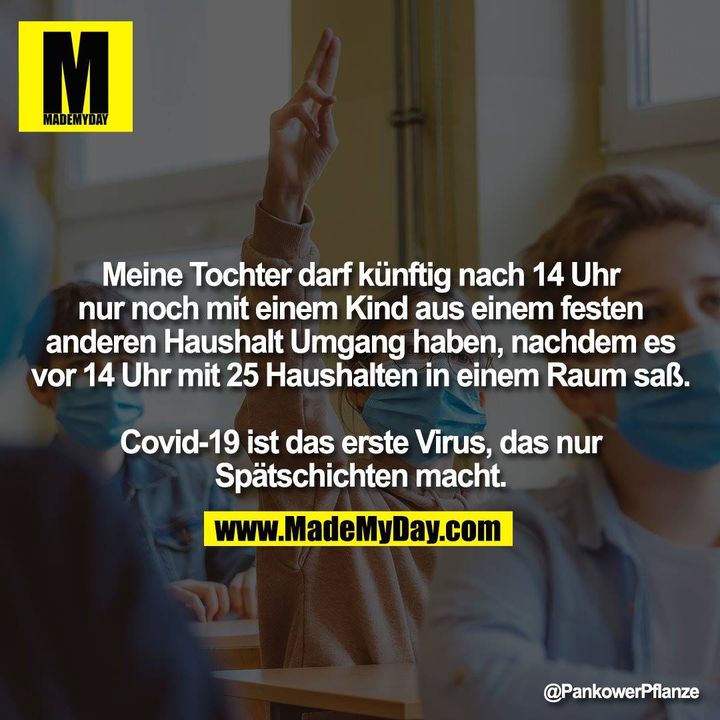 Meine Tochter darf künftig nach 14 Uhr nur noch mit einem Kind aus einem festen anderen Haushalt Umgang haben, nachdem es vor 14 Uhr mit 25 Haushalten in einem Raum saß.<br />
<br />
Covid-19 ist das erste Virus, das nur Spätschichten macht.