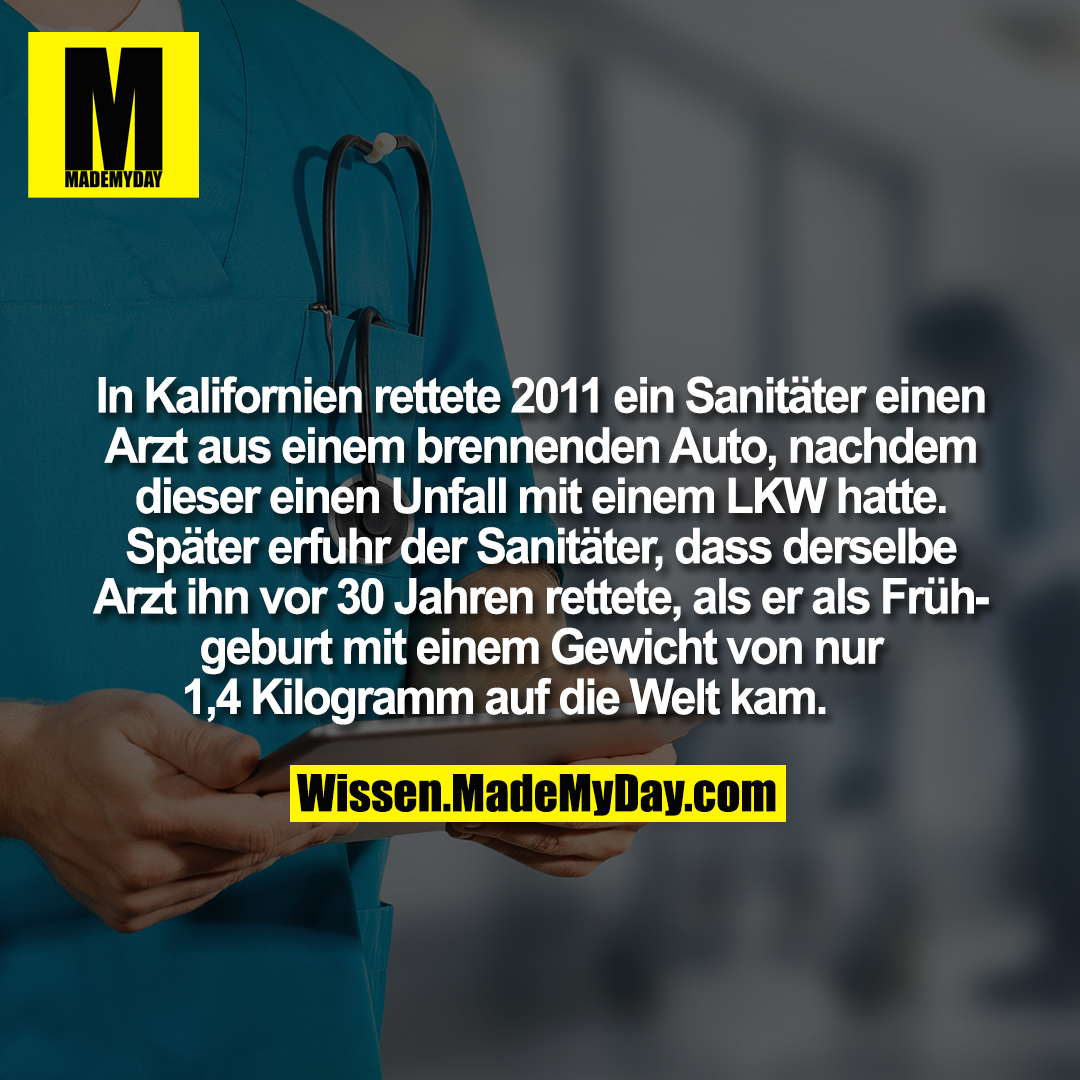 In Kalifornien rettete 2011 ein Sanitäter einen Arzt aus einem brennenden Auto, nachdem dieser einen Unfall mit einem LKW hatte. Später erfuhr der Sanitäter, dass derselbe Arzt ihn vor 30 Jahren rettete, als er als Frühgeburt mit einem Gewicht von nur 1,4 Kilogramm auf die Welt kam.