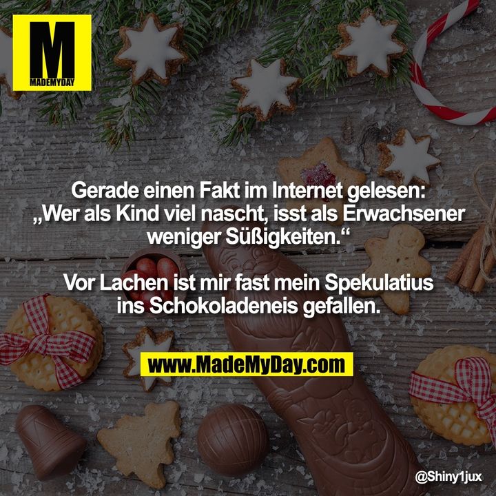 Gerade einen Fakt im Internet gelesen:<br />
„Wer als Kind viel nascht, isst als Erwachsener<br />
weniger Süßigkeiten.“<br />
<br />
Vor Lachen ist mir fast mein Spekulatius<br />
ins Schokoladeneis gefallen.