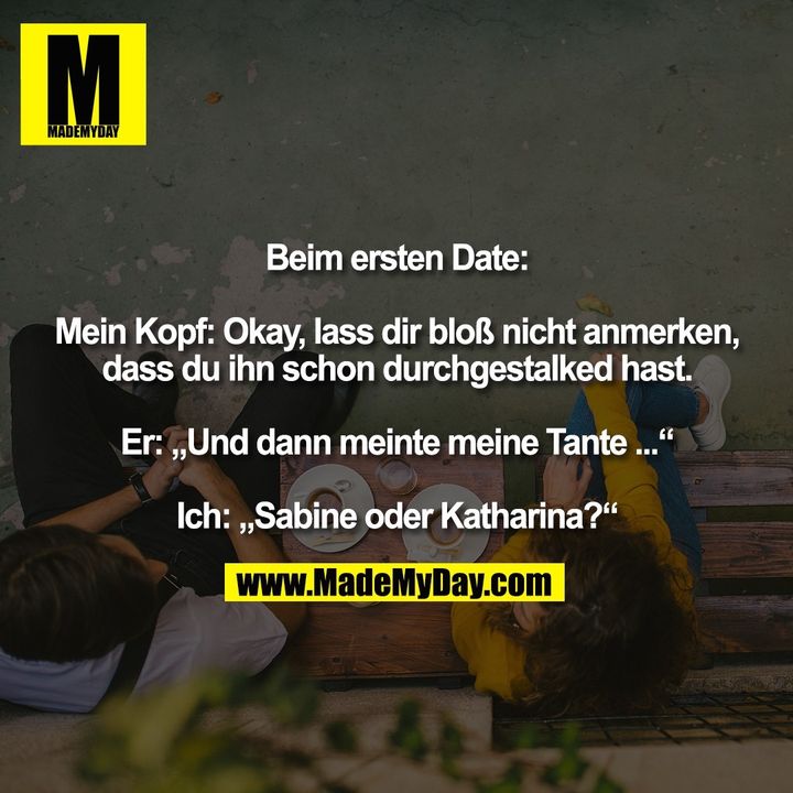 Beim ersten Date: Mein Kopf: Okay, lass dir bloß nicht anmerken, dass du ihn schon durchgestalked hast. Er: „Und dann meinte meine Tante ...“ Ich: „Sabine oder Katharina?“