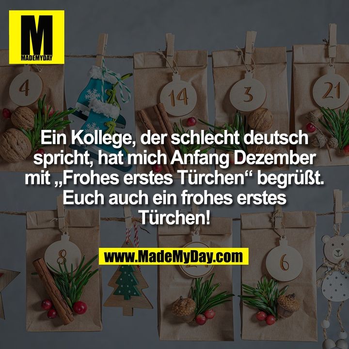 Ein Kollege, der schlecht deutsch<br />
spricht, hat mich Anfang Dezember<br />
mit „Frohes erstes Türchen“ begrüßt.<br />
Euch auch ein frohes erstes<br />
Türchen!
