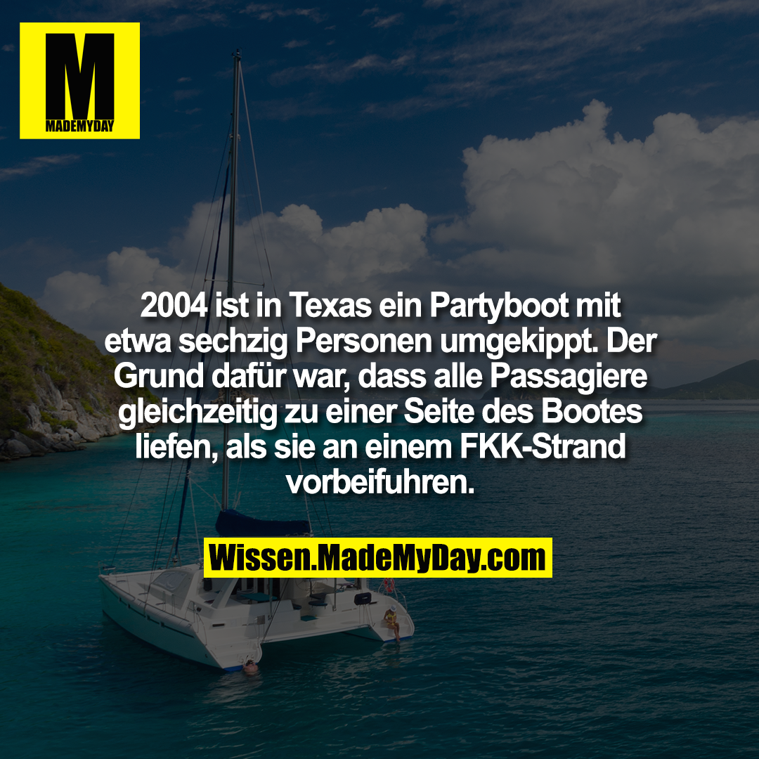 2004 ist in Texas ein Partyboot mit etwa sechzig Personen umgekippt. Der Grund dafür war, dass alle Passagiere gleichzeitig zu einer Seite des Bootes liefen, als sie an einem FKK-Strand vorbeifuhren.