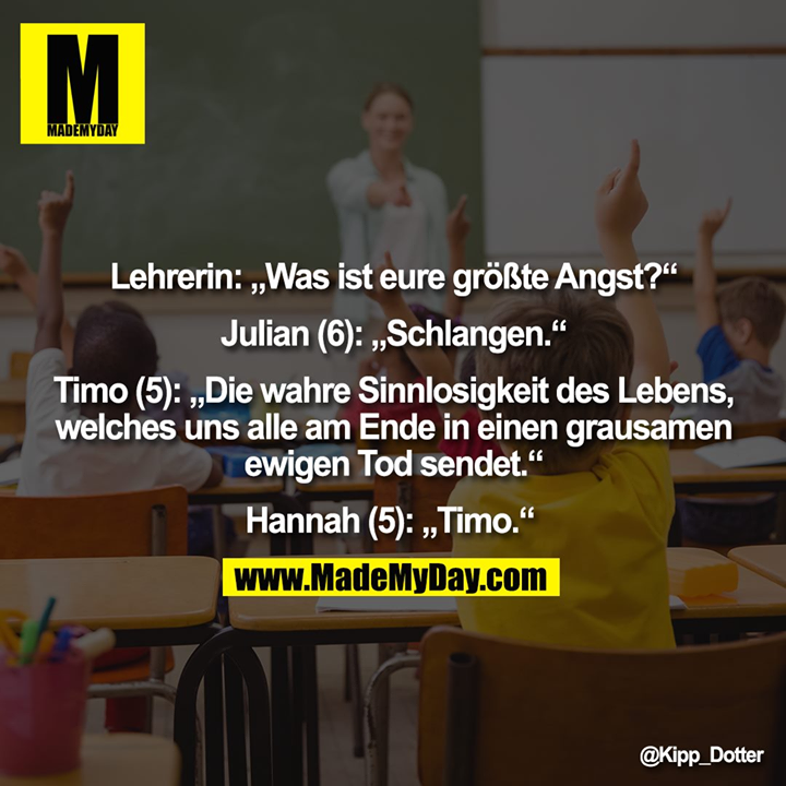 Lehrerin: „Was ist eure größte Angst?“ Julian (6): „Schlangen.“ Timo (5): „Die wahre Sinnlosigkeit des Lebens, welches uns alle am Ende in einen grausamen ewigen Tod sendet.“ Hannah (5): „Timo.“