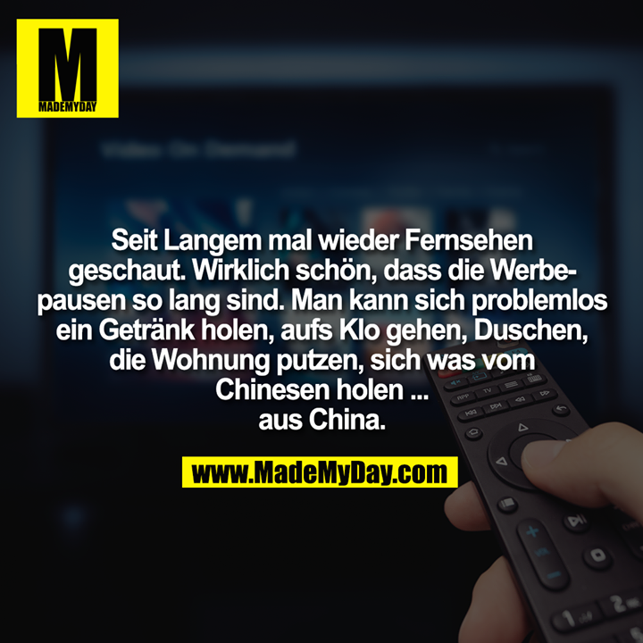 Seit Langem mal wieder Fernsehen geschaut. Wirklich schön, dass die Werbepausen so lang sind. Man kann sich problemlos ein Getränk holen, aufs Klo gehen, Duschen, die Wohnung putzen, sich was vom Chinesen holen ... aus China.