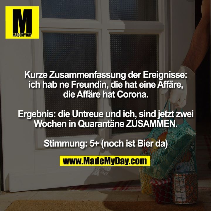 Kurze Zusammenfassung der Ereignisse: ich hab ne Freundin, die hat eine Affäre, die Affäre hat Corona.<br />
<br />
Ergebnis: die Untreue und ich, sind jetzt zwei Wochen in Quarantäne ZUSAMMEN.<br />
<br />
Stimmung: 5+(noch ist Bier da)