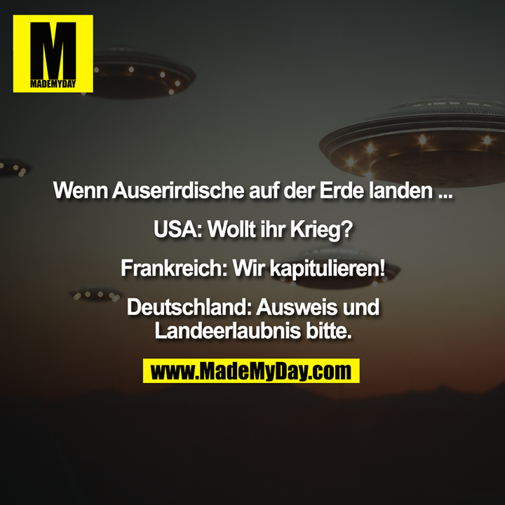 Wenn Auserirdische auf der Erde landen ... <br />
<br />
USA: Wollt ihr Krieg? <br />
<br />
Frankreich: Wir kapitulieren! <br />
<br />
Deutschland: Ausweis und Landeerlaubnis bitte.