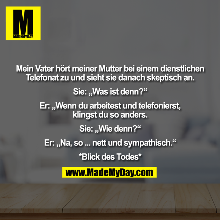 Mein Vater hört meiner Mutter bei einem dienstlichen Telefonat zu und sieht sie danach skeptisch an. Sie: „Was ist denn?“ Er: „Wenn du arbeitest und telefonierst, klingst du so anders.“ Sie: „Wie denn?“ Er: „Na, so ... nett und sympathisch.“ *Blick des Todes*