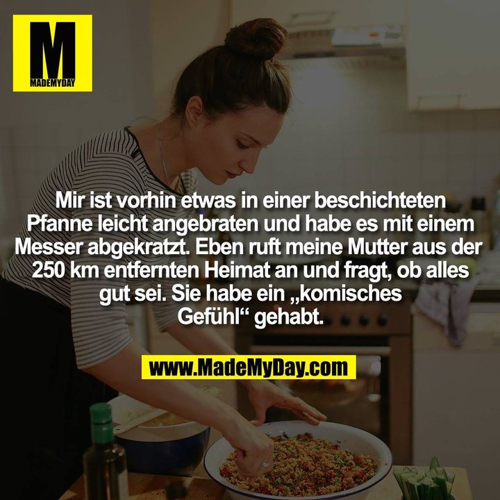 Mir ist vorhin etwas in einer beschichteten Pfanne leicht angebraten und habe es mit einem Messer abgekratzt. Eben ruft meine Mutter aus der 250 km entfernten Heimat an und fragt, ob alles gut sei. Sie habe ein „komisches Gefühl“ gehabt.