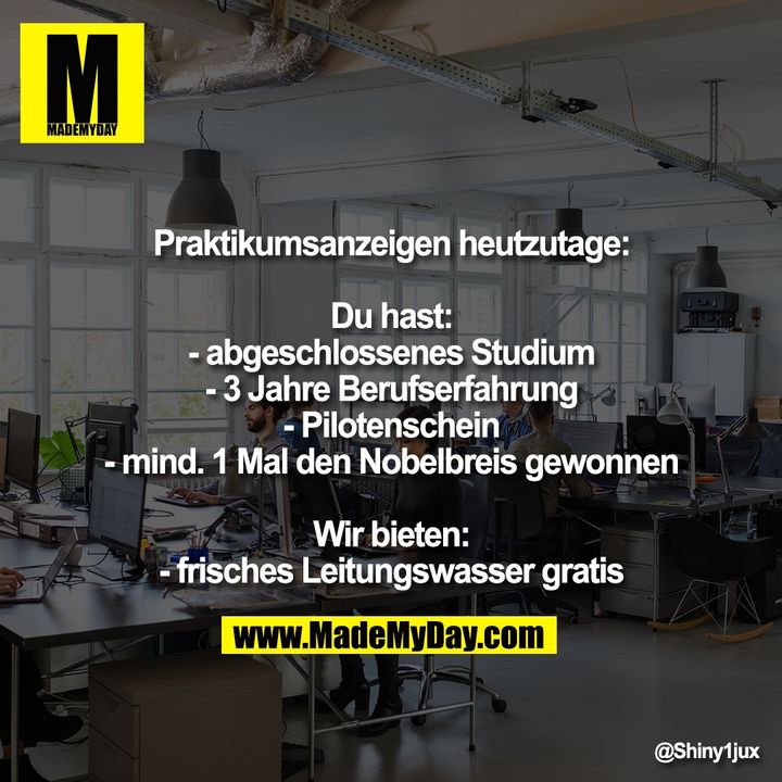 Praktikumsanzeigen heutzutage:<br />
<br />
Du hast:<br />
- abgeschlossenes Studium<br />
- 3 Jahre Berufserfahrung<br />
- Pilotenschein<br />
- mind. 1 Mal den Nobelbreis gewonnen<br />
<br />
Wir bieten:<br />
- frisches Leitungswasser gratis
