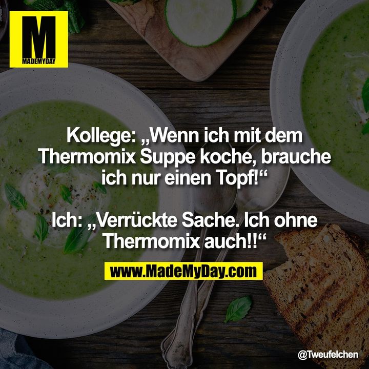 Kollege „Wenn ich mit dem Thermomix Suppe koche, brauche ich nur einen Topf!“<br />
<br />
Ich „Verrückte Sache. Ich ohne Thermomix auch!!“