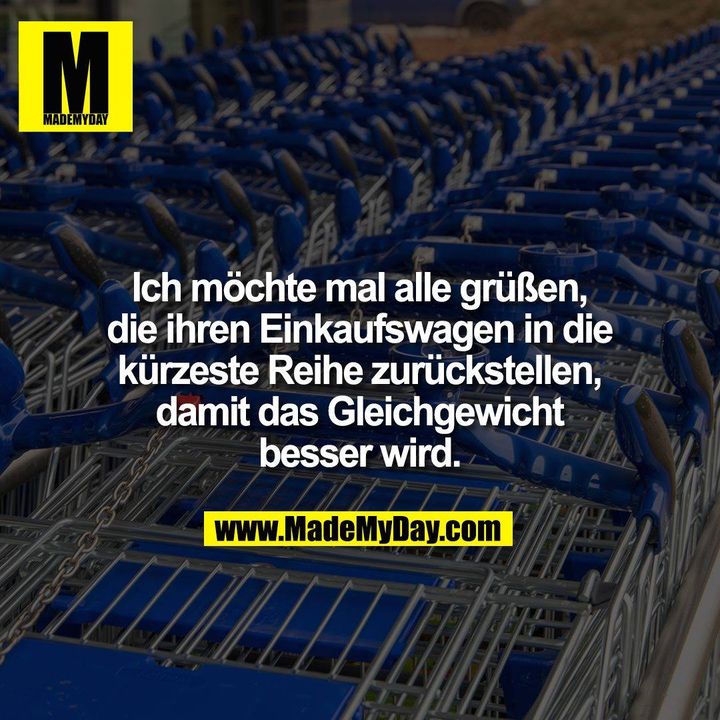 Ich möchte mal alle grüßen, die ihren Einkaufswagen in die kürzeste Reihe zurückstellen, damit das Gleichgewicht besser wird.