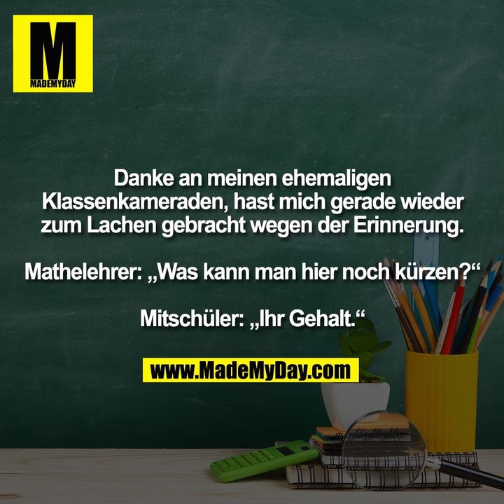 Danke an meinen ehemaligen Klassenkameraden, hast mich gerade wieder zum Lachen gebracht wegen der Erinnerung.<br />
Mathelehrer: "Was kann man hier noch kürzen?"<br />
Mitschüler: "Ihr Gehalt."