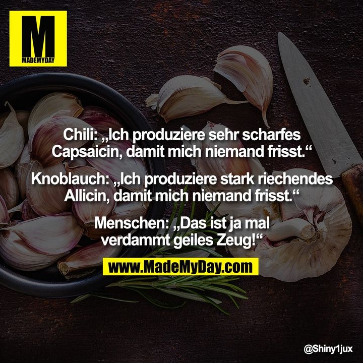 Chili: „Ich produziere sehr scharfes<br />
Capsaicin, damit mich niemand frisst.“<br />
<br />
Knoblauch: „Ich produziere stark riechendes<br />
Allicin, damit mich niemand frisst.“<br />
<br />
Menschen: „Das ist ja mal<br />
verdammt geiles Zeug!“