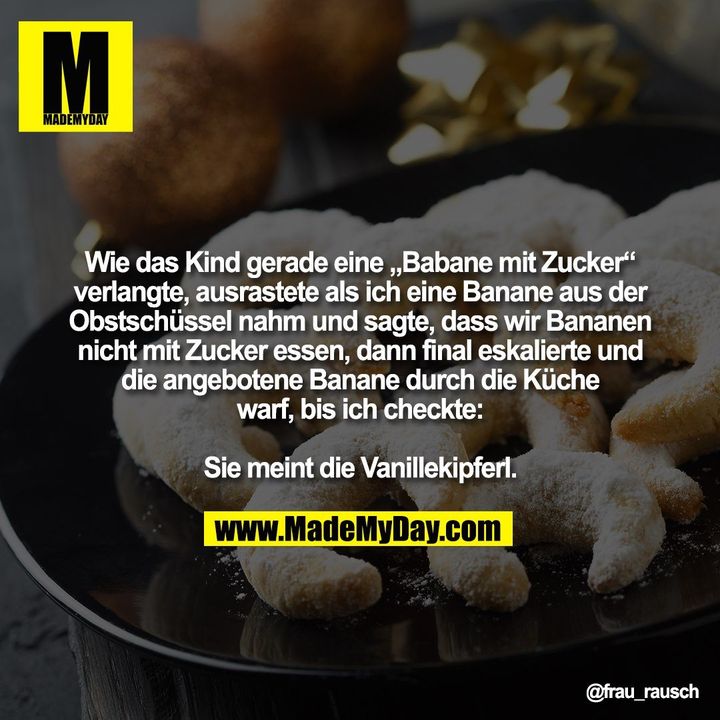 Wie das Kind gerade eine „Babane mit Zucker“<br />
verlangte, ausrastete als ich eine Banane aus der<br />
Obstschüssel nahm und sagte, dass wir Bananen<br />
nicht mit Zucker essen, dann final eskalierte und<br />
die angebotene Banane durch die Küche<br />
warf, bis ich checkte:<br />
<br />
Sie meint die Vanillekipferl.