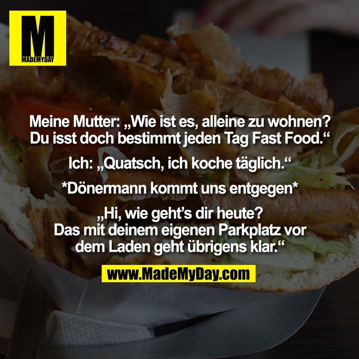 Meine Mutter: „Wie ist es, alleine zu wohnen? Du isst doch bestimmt jeden Tag Fast Food.“ Ich: „Quatsch, ich koche täglich.“ *Dönermann kommt uns entgegen* „Hi, wie geht's dir heute? Das mit deinem eigenen Parkplatz vor dem Laden geht übrigens klar.“