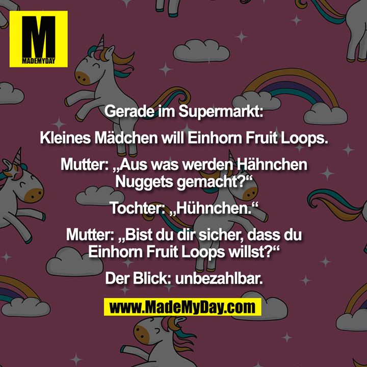 Gerade im Supermarkt:<br />
<br />
Kleines Mädchen will Einhorn Fruit Loops.<br />
<br />
Mutter: „Aus was werden Hähnchen<br />
Nuggets gemacht?“<br />
<br />
Tochter: „Hühnchen.“<br />
<br />
Mutter: „Bist du dir sicher, dass du<br />
Einhorn Fruit Loops willst?“<br />
<br />
Der Blick: unbezahlbar.
