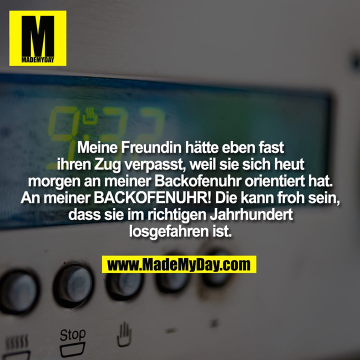 Meine Freundin hätte eben fast ihren Zug verpasst, weil sie sich heut morgen an meiner Backofenuhr orientiert hat. An meiner BACKOFENUHR! Die kann froh sein, dass sie im richtigen Jahrhundert losgefahren ist.