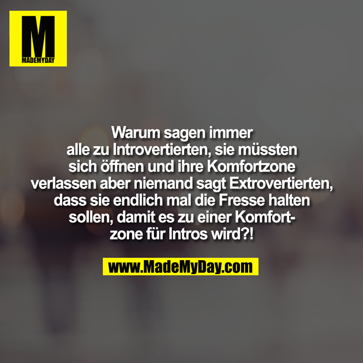 Warum sagen immer<br />
alle zu Introvertierten, sie müssten<br />
sich öffnen und ihre Komfortzone<br />
verlassen aber niemand sagt Extrovertierten,<br />
dass sie endlich mal die Fresse halten<br />
sollen, damit es zu einer Komfort-<br />
zone für Intros wird?!