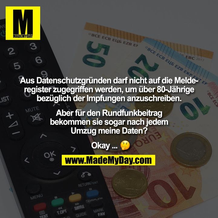 Aus Datenschutzgründen darf nicht auf die Melde-<br />
register zugegriffen werden, um über 80-Jährige<br />
bezüglich der Impfungen anzuschreiben.<br />
<br />
Aber für den Rundfunkbeitrag<br />
bekommen sie sogar nach jedem<br />
Umzug meine Daten?<br />
<br />
Okay ... �