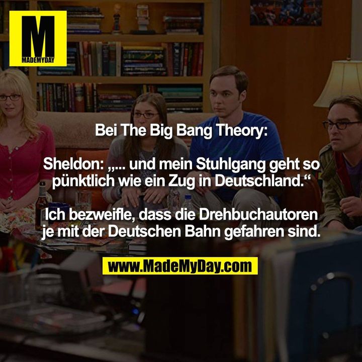 Bei The Big Bang Theory:<br />
<br />
Sheldon: „... und mein Stuhlgang geht so<br />
pünktlich wie ein Zug in Deutschland.“<br />
<br />
Ich bezweifle, dass die Drehbuchautoren<br />
je mit der Deutschen Bahn gefahren sind.