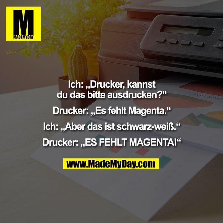 Ich: „Drucker, kannst<br />
du das bitte ausdrucken?“<br />
<br />
Drucker: „Es fehlt Magenta.“<br />
<br />
Ich: „Aber das ist schwarz-weiß.“<br />
<br />
Drucker: „ES FEHLT MAGENTA!“