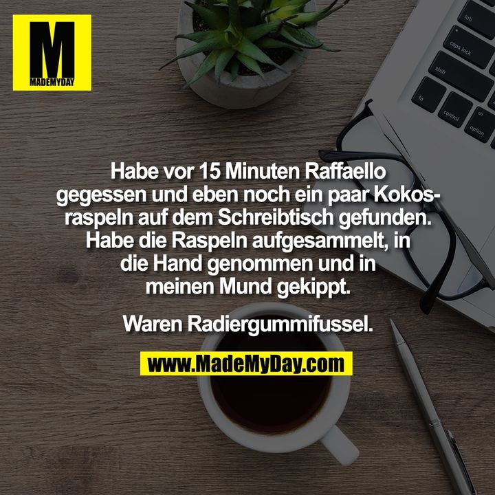 Habe vor 15 Minuten Raffaello<br />
gegessen und eben noch ein paar Kokos-<br />
raspeln auf dem Schreibtisch gefunden.<br />
Habe die Raspeln aufgesammelt, in<br />
die Hand genommen und in<br />
meinen Mund gekippt.<br />
<br />
Waren Radiergummifussel.