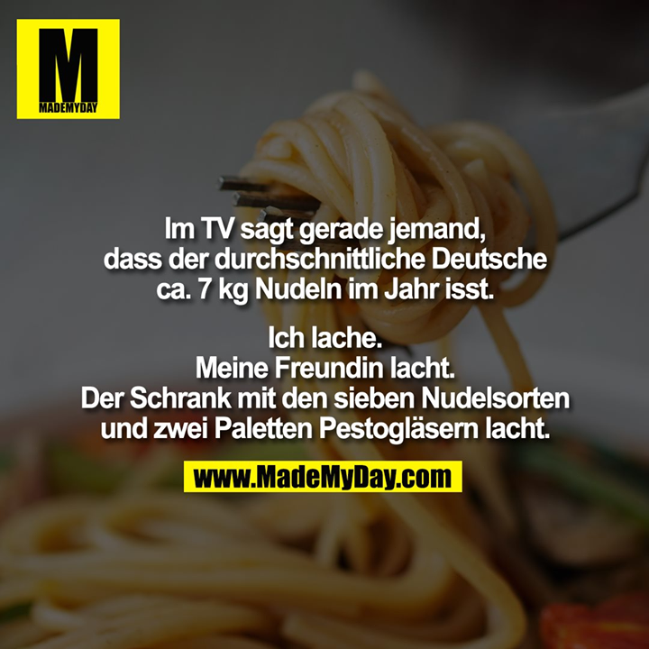 Im TV sagt gerade jemand,<br />
dass der durchschnittliche Deutsche<br />
ca. 7 kg Nudeln im Jahr isst.<br />
<br />
Ich lache.<br />
Meine Freundin lacht.<br />
Der Schrank mit den sieben Nudelsorten<br />
und zwei Paletten Pestogläsern lacht.