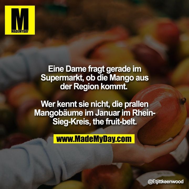 Eine Dame fragt gerade im<br />
Supermarkt, ob die Mango aus<br />
der Region kommt. <br />
<br />
Wer kennt sie nicht, die prallen<br />
Mangobäume im Januar im Rhein-<br />
Sieg-Kreis, the fruit-belt.