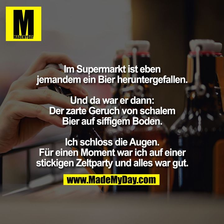 Im Supermarkt ist eben<br />
jemandem ein Bier heruntergefallen.<br />
<br />
Und da war er dann:<br />
Der zarte Geruch von schalem<br />
Bier auf siffigem Boden.<br />
<br />
Ich schloss die Augen.<br />
Für einen Moment war ich auf einer<br />
stickigen Zeltparty und alles war gut.