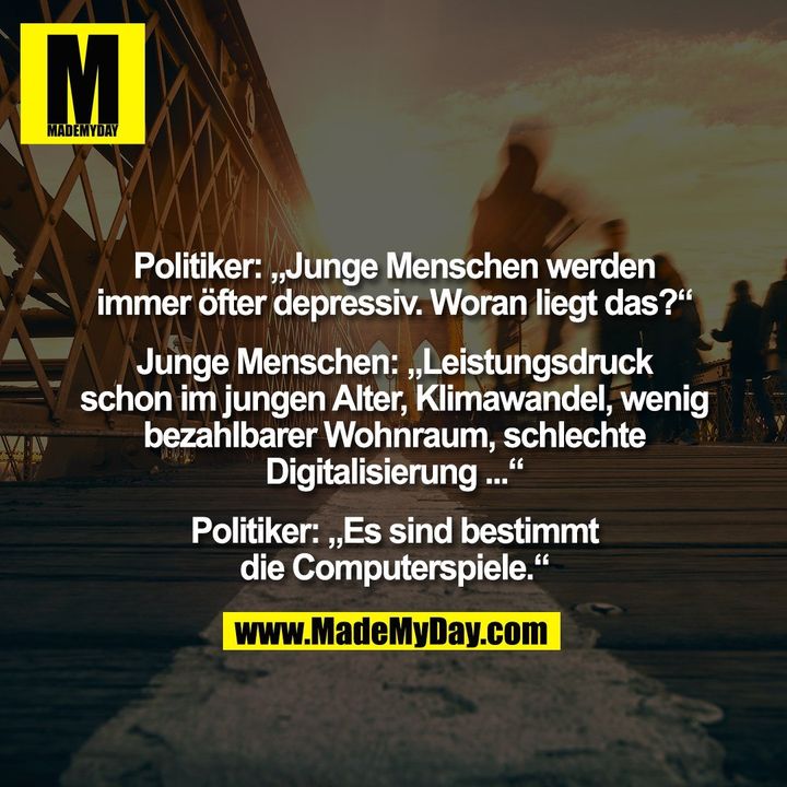 Politiker: „Junge Menschen werden<br />
immer öfter depressiv. Woran liegt das?“<br />
<br />
Junge Menschen: „Leistungsdruck<br />
schon im jungen Alter, Klimawandel, wenig<br />
bezahlbarer Wohnraum, schlechte<br />
Digitalisierung ...“<br />
<br />
Politiker: „Es sind bestimmt<br />
die Computerspiele.“