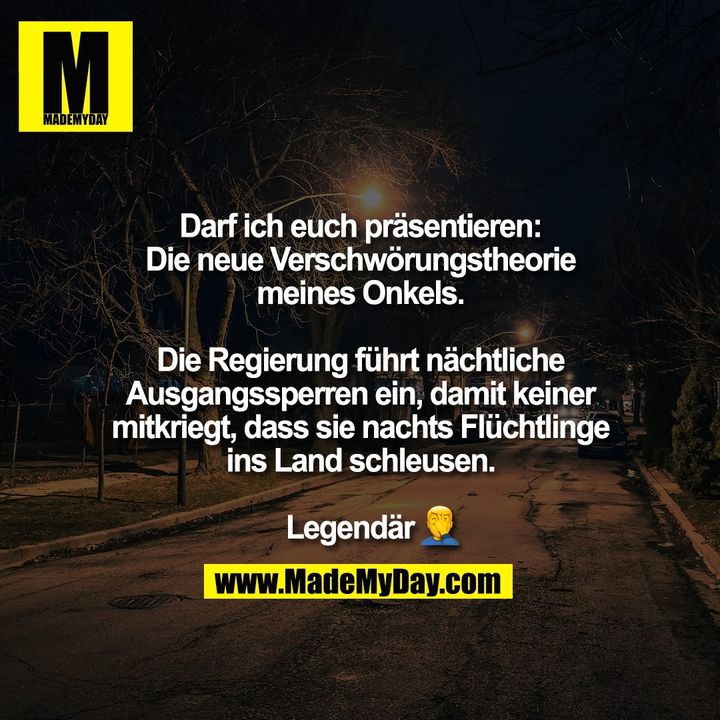 Darf ich euch präsentieren:<br />
Die neue Verschwörungstheorie<br />
meines Onkels.<br />
<br />
Die Regierung führt nächtliche<br />
Ausgangssperren ein, damit keiner<br />
mitkriegt, dass sie nachts Flüchtlinge<br />
ins Land schleusen.<br />
<br />
Legendär �