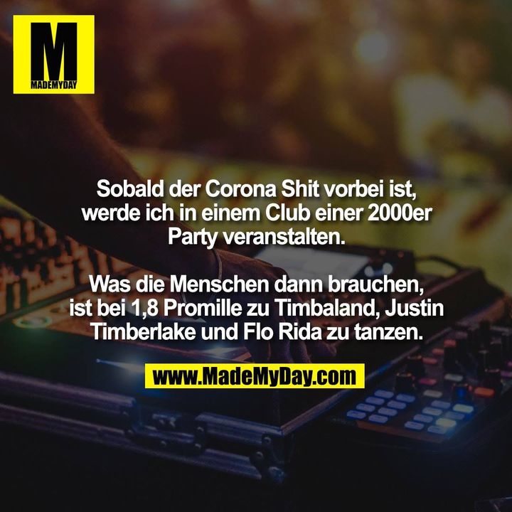 Sobald der Corona Shit vorbei ist,<br />
werde ich in einem Club einer 2000er<br />
Party veranstalten.<br />
<br />
Was die Menschen dann brauchen,<br />
ist bei 1,8 Promille zu Timbaland, Justin<br />
Timberlake und Flo Rida zu tanzen.
