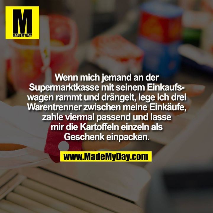 Wenn mich jemand an der<br />
Supermarktkasse mit seinem Einkaufs-<br />
wagen rammt und drängelt, lege ich drei<br />
Warentrenner zwischen meine Einkäufe,<br />
zahle viermal passend und lasse<br />
mir die Kartoffeln einzeln als<br />
Geschenk einpacken.