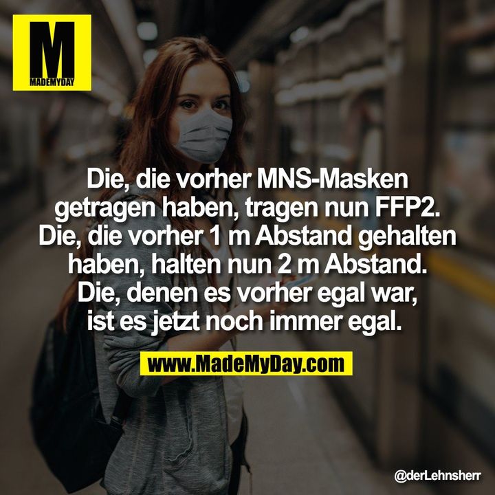 Die, die vorher MNS-Masken<br />
getragen haben, tragen nun FFP2.<br />
Die, die vorher 1 m Abstand gehalten<br />
haben, halten nun 2 m Abstand.<br />
Die, denen es vorher egal war,<br />
ist es jetzt noch immer egal.
