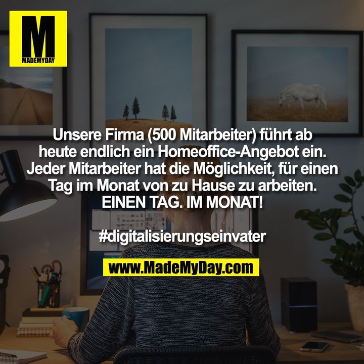 Unsere Firma (500 Mitarbeiter) führt ab<br />
heute endlich ein Homeoffice-Angebot ein.<br />
Jeder Mitarbeiter hat die Möglichkeit, für einen<br />
Tag im Monat von zu Hause zu arbeiten.<br />
EINEN TAG. IM MONAT!<br />
<br />
#digitalisierungseinvater