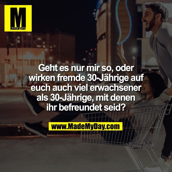 Geht es nur mir so, oder<br />
wirken fremde 30-Jährige auf<br />
euch auch viel erwachsener<br />
als 30-Jährige, mit denen<br />
ihr befreundet seid?
