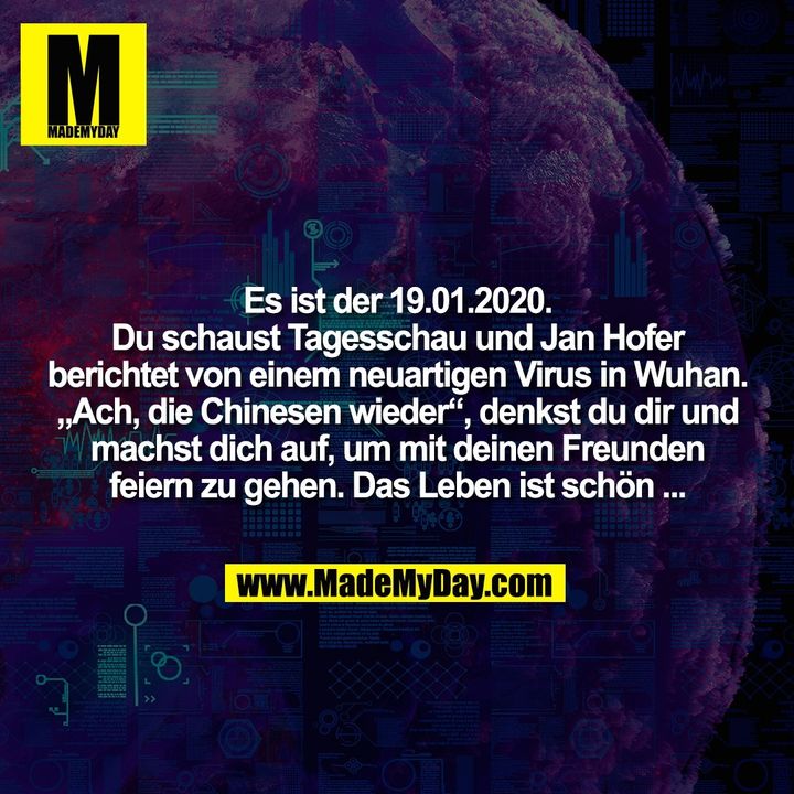Es ist der 19.01.2020.<br />
Du schaust Tagesschau und Jan Hofer<br />
berichtet von einem neuartigen Virus in Wuhan.<br />
„Ach, die Chinesen wieder“, denkst du dir und<br />
machst dich auf, um mit deinen Freunden<br />
feiern zu gehen. Das Leben ist schön ...