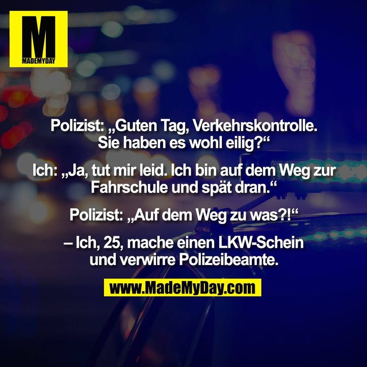 Polizist: „Guten Tag, Verkehrskontrolle.<br />
Sie haben es wohl eilig?“<br />
<br />
Ich: „Ja, tut mir leid. Ich bin auf dem Weg zur<br />
Fahrschule und spät dran.“<br />
<br />
Polizist: „Auf dem Weg zu was?!“<br />
<br />
– Ich, 25, mache einen LKW-Schein<br />
und verwirre Polizeibeamte.