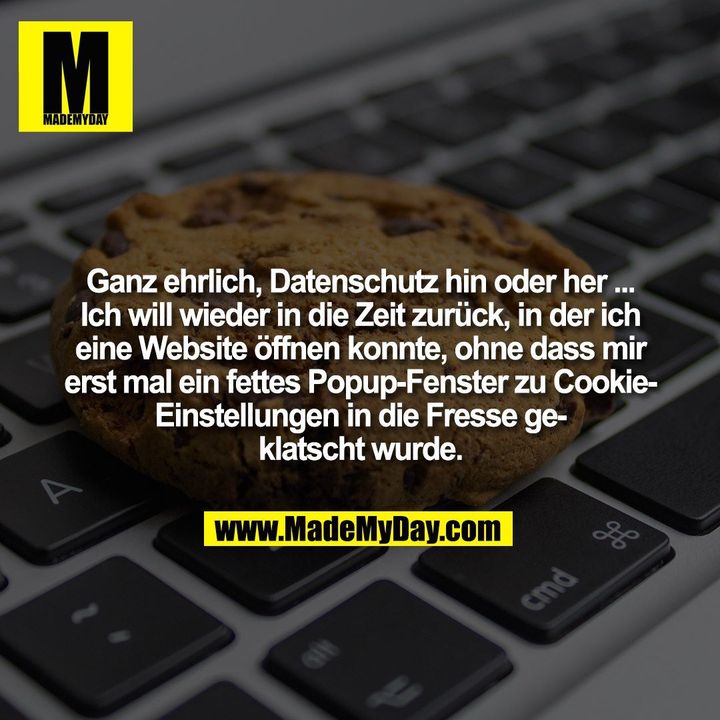 Ganz ehrlich, Datenschutz hin oder her ...<br />
Ich will wieder in die Zeit zurück, in der ich<br />
eine Website öffnen konnte, ohne dass mir<br />
erst mal ein fettes Popup-Fenster zu Cookie-<br />
Einstellungen in die Fresse ge-<br />
klatscht wurde.