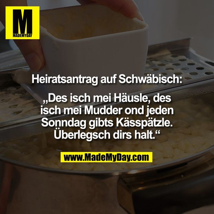 Heiratsantrag auf Schwäbisch:<br />
<br />
„Des isch mei Häusle, des<br />
isch mei Mudder ond jeden<br />
Sonndag gibts Kässpätzle.<br />
Überlegsch dirs halt.“